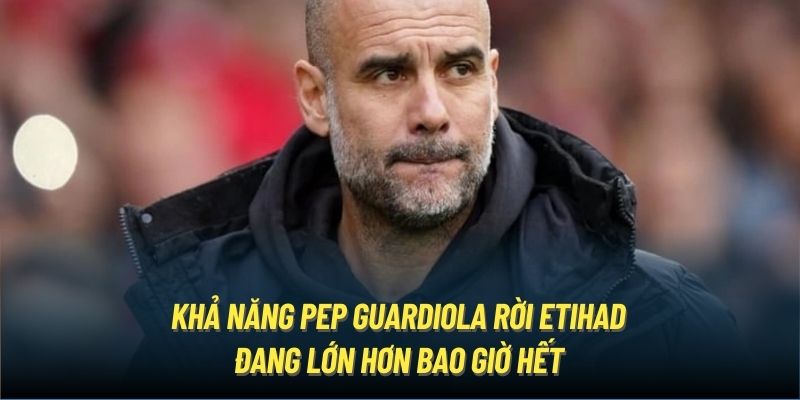 Khả năng Pep Guardiola rời Etihad đang lớn hơn bao giờ hết