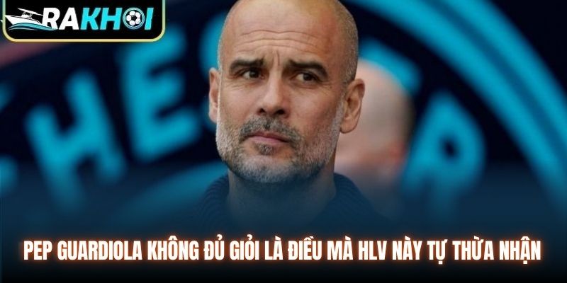 Pep Guardiola không đủ giỏi là điều mà HLV này tự thừa nhận